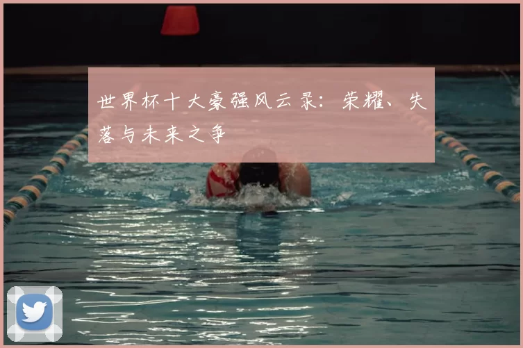 世界杯十大豪强风云录:荣耀、失落与未来之争