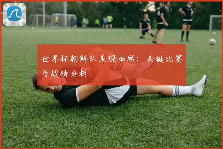 世界杯朝鲜队表现回顾:关键比赛与战绩分析