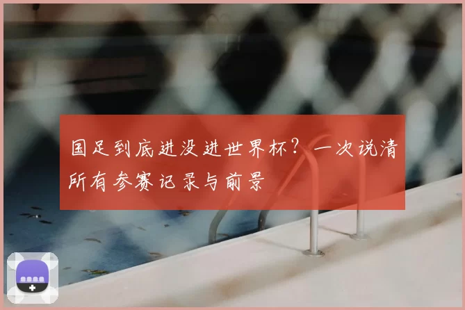 国足到底进没进世界杯？一次说清所有参赛记录与前景