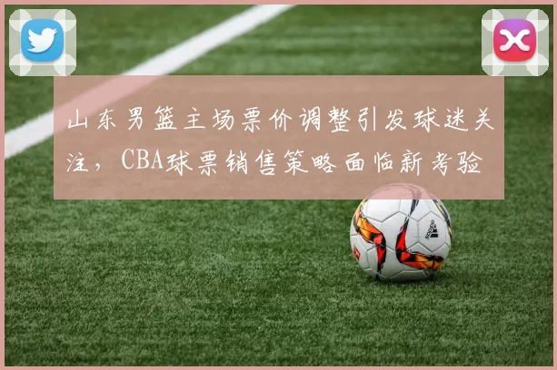 山东男篮主场票价调整引发球迷关注，CBA球票销售策略面临新考验