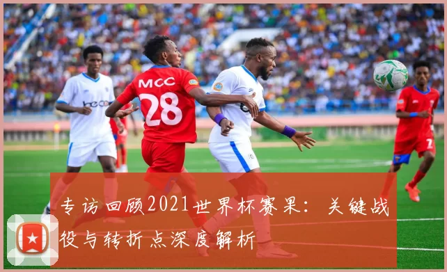 专访回顾2021世界杯赛果:关键战役与转折点深度解析