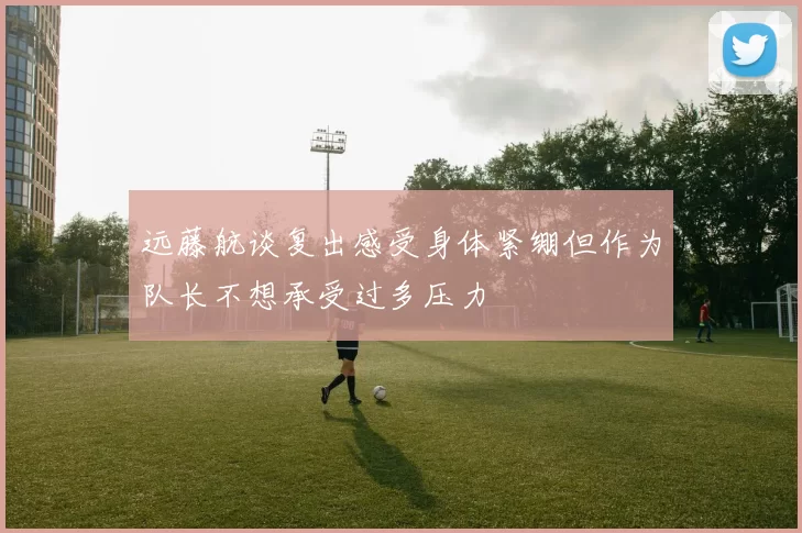 远藤航谈复出感受身体紧绷但作为队长不想承受过多压力