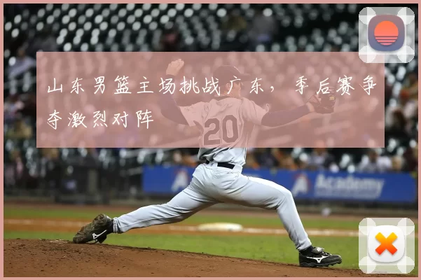 山东男篮主场挑战广东,季后赛争夺激烈对阵