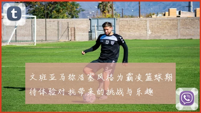 文班亚马称活塞风格为霸凌篮球期待体验对抗带来的挑战与乐趣