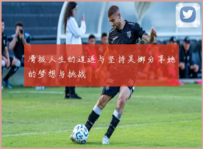 滑板人生的追逐与坚持吴娜分享她的梦想与挑战