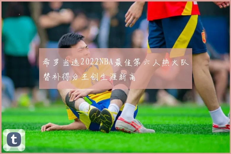 希罗当选2022NBA最佳第六人热火队替补得分王创生涯新高