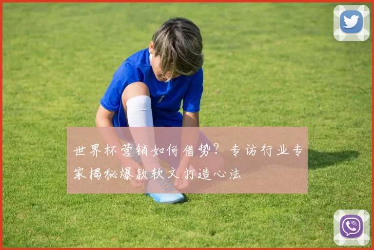 世界杯营销如何借势?专访行业专家揭秘爆款软文打造心法