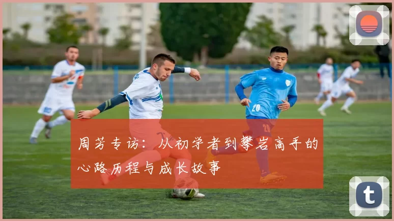 周芳专访:从初学者到攀岩高手的心路历程与成长故事