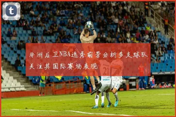 非洲后卫NBA选秀前景分析多支球队关注其国际赛场表现