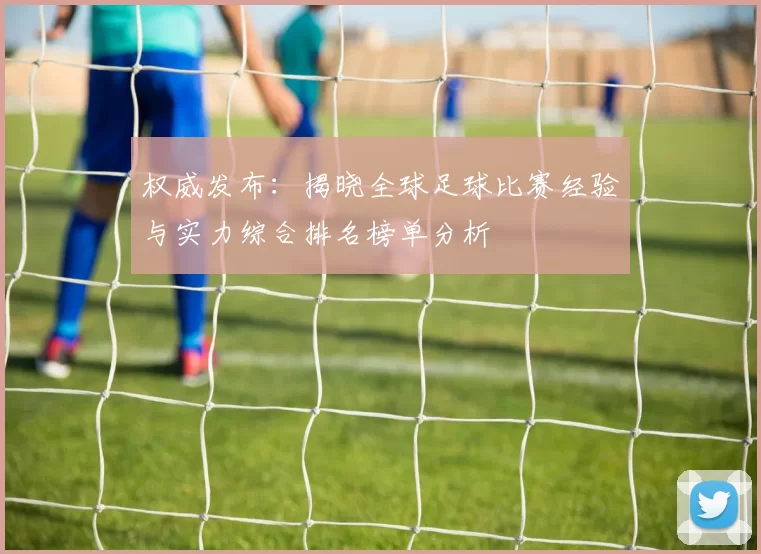 权威发布:揭晓全球足球比赛经验与实力综合排名榜单分析