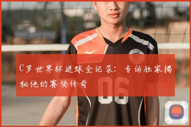 C罗世界杯进球全记录:专访独家揭秘他的赛场传奇