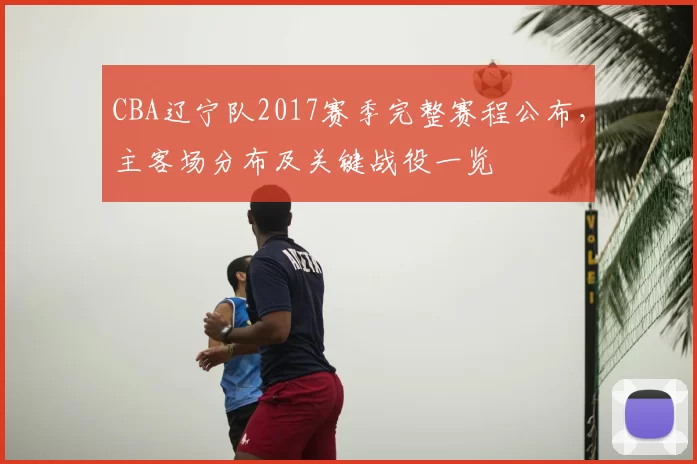 CBA辽宁队2017赛季完整赛程公布,主客场分布及关键战役一览