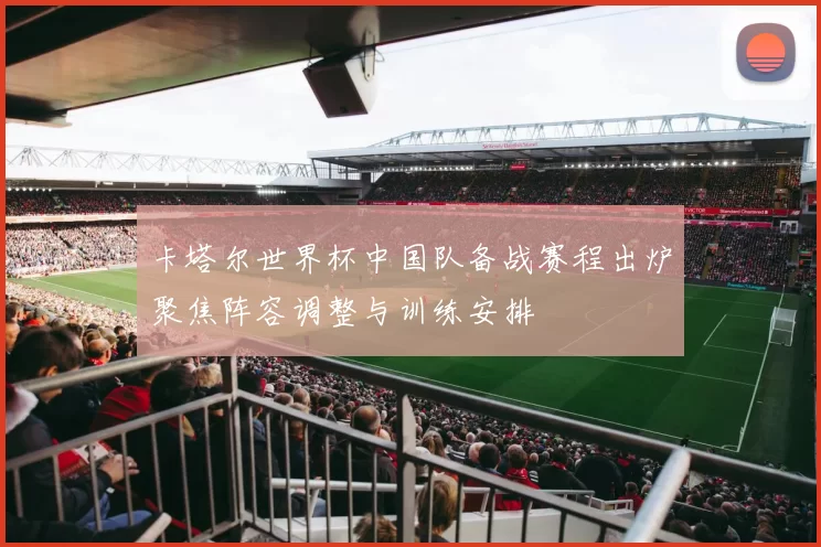 卡塔尔世界杯中国队备战赛程出炉聚焦阵容调整与训练安排