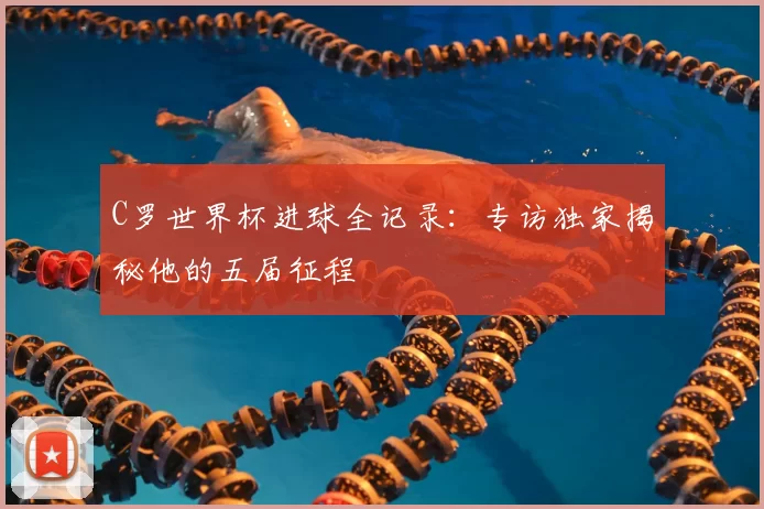 C罗世界杯进球全记录:专访独家揭秘他的五届征程