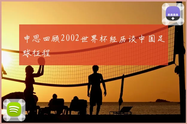 申思回顾2002世界杯经历谈中国足球征程