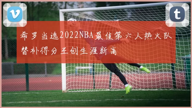 希罗当选2022NBA最佳第六人热火队替补得分王创生涯新高