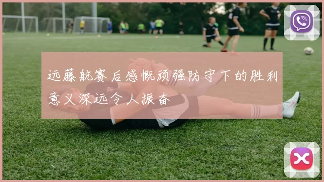 远藤航赛后感慨顽强防守下的胜利意义深远令人振奋