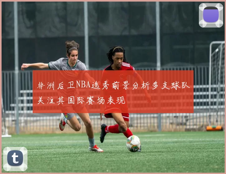 非洲后卫NBA选秀前景分析多支球队关注其国际赛场表现