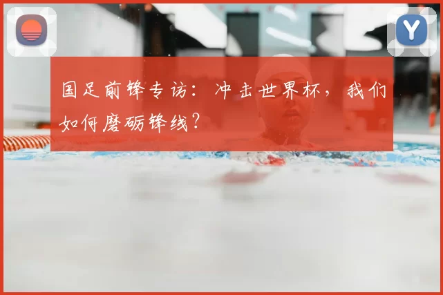 国足前锋专访：冲击世界杯，我们如何磨砺锋线？