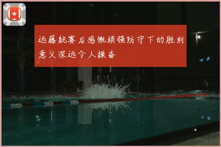 远藤航赛后感慨顽强防守下的胜利意义深远令人振奋