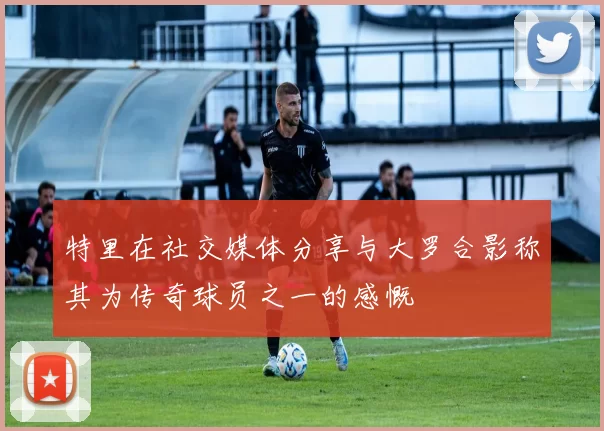 特里在社交媒体分享与大罗合影称其为传奇球员之一的感慨