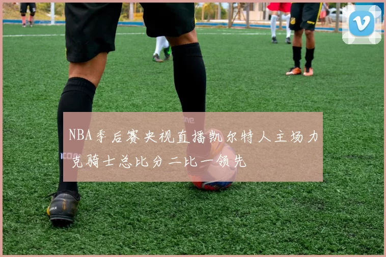 NBA季后赛央视直播凯尔特人主场力克骑士总比分二比一领先