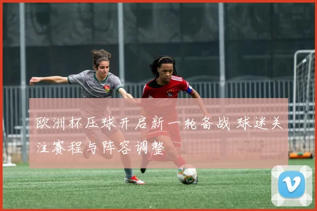 欧洲杯压球开启新一轮备战 球迷关注赛程与阵容调整