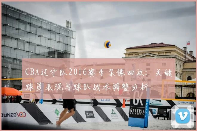 CBA辽宁队2016赛季录像回放：关键球员表现与球队战术调整分析