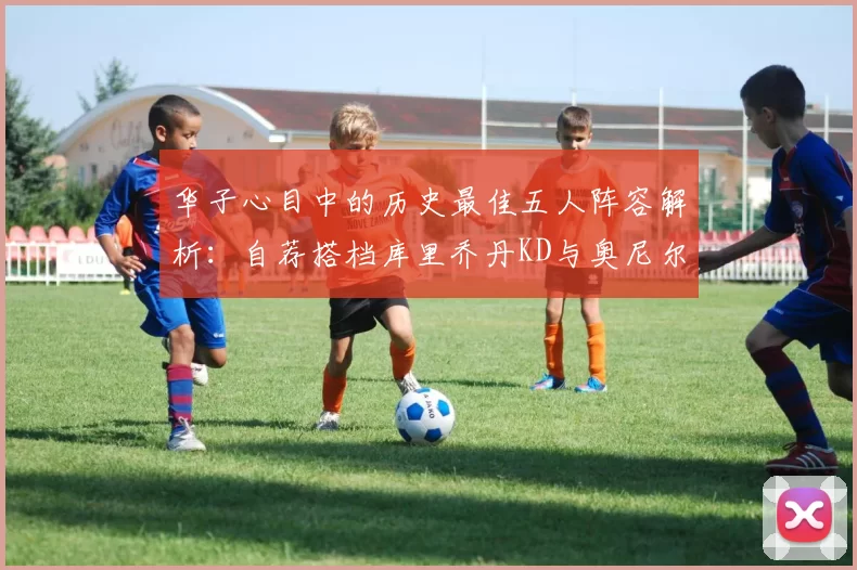 华子心目中的历史最佳五人阵容解析:自荐搭档库里乔丹KD与奥尼尔共襄盛举
