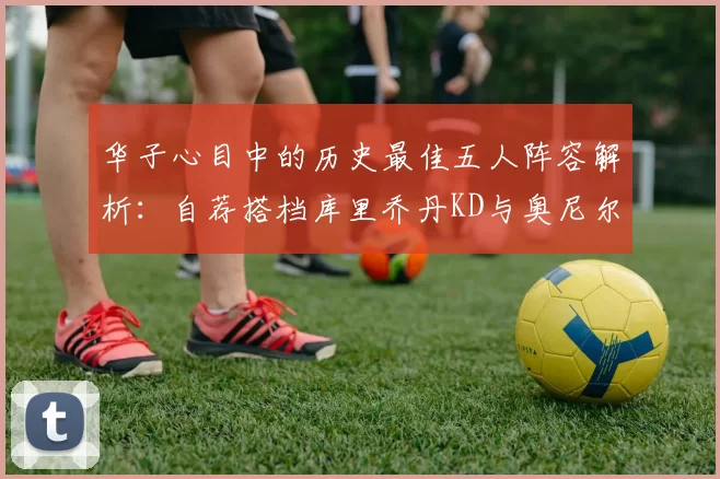 华子心目中的历史最佳五人阵容解析:自荐搭档库里乔丹KD与奥尼尔共襄盛举