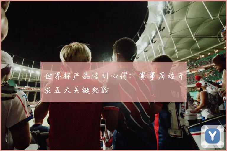 世界杯产品培训心得:赛事周边开发五大关键经验