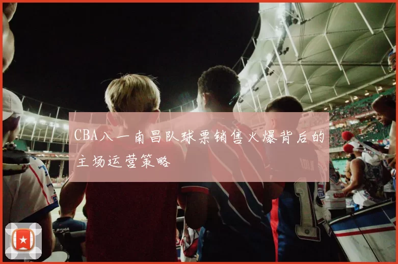 CBA八一南昌队球票销售火爆背后的主场运营策略