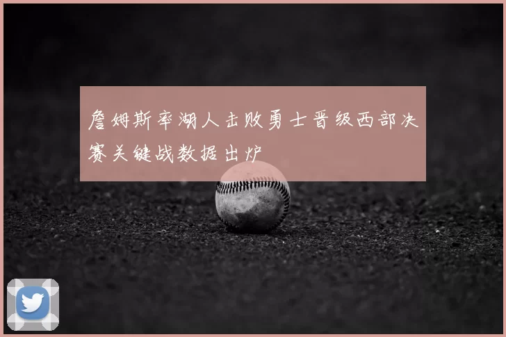 詹姆斯率湖人击败勇士晋级西部决赛关键战数据出炉