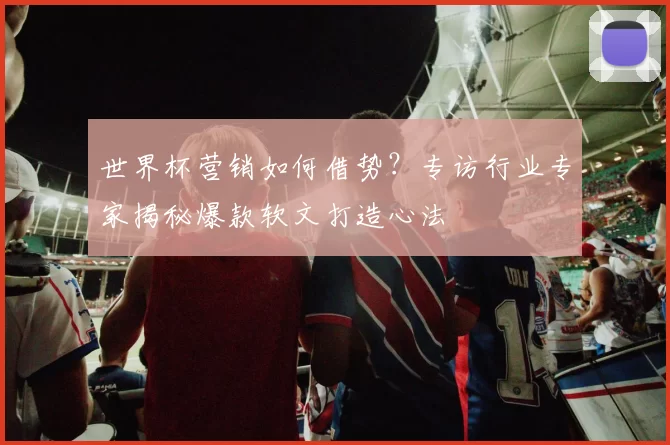 世界杯营销如何借势?专访行业专家揭秘爆款软文打造心法
