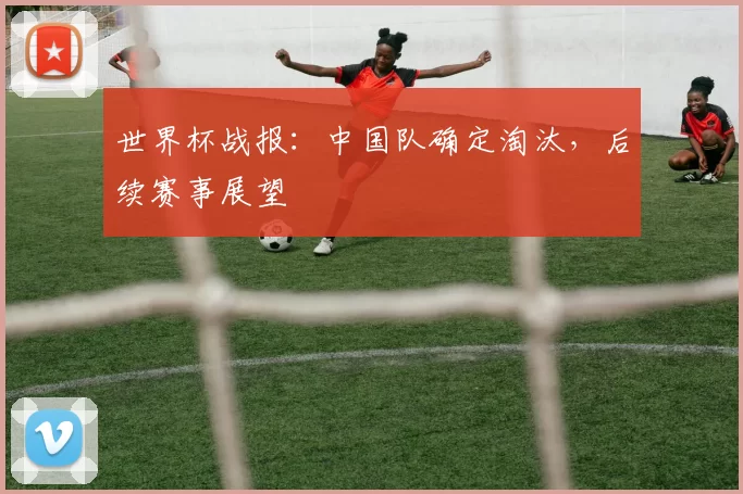 世界杯战报:中国队确定淘汰,后续赛事展望
