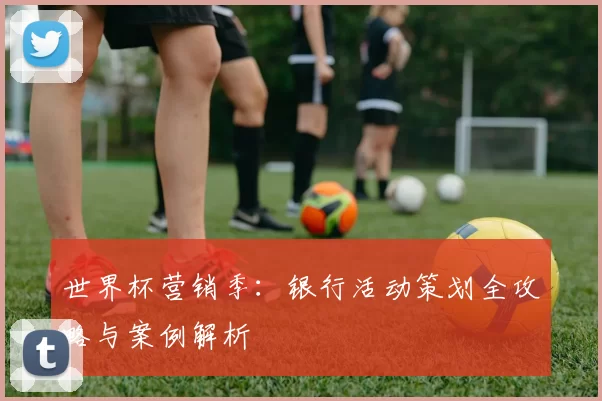 世界杯营销季:银行活动策划全攻略与案例解析