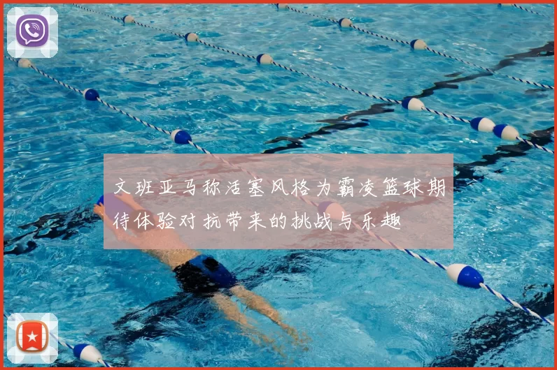 文班亚马称活塞风格为霸凌篮球期待体验对抗带来的挑战与乐趣