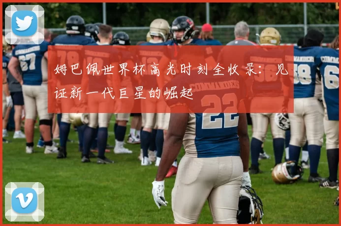 姆巴佩世界杯高光时刻全收录：见证新一代巨星的崛起