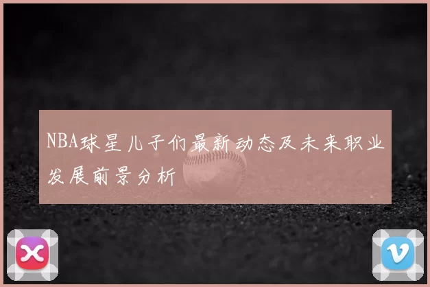 NBA球星儿子们最新动态及未来职业发展前景分析