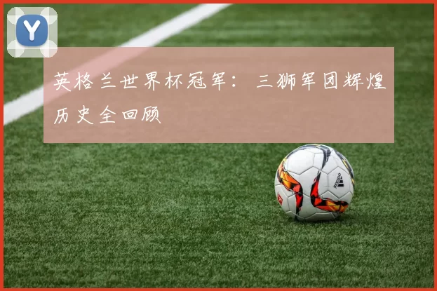 英格兰世界杯冠军：三狮军团辉煌历史全回顾