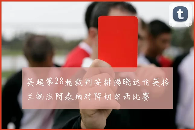 英超第28轮裁判安排揭晓达伦英格兰执法阿森纳对阵切尔西比赛