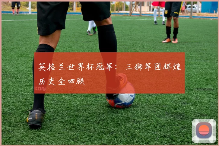 英格兰世界杯冠军:三狮军团辉煌历史全回顾